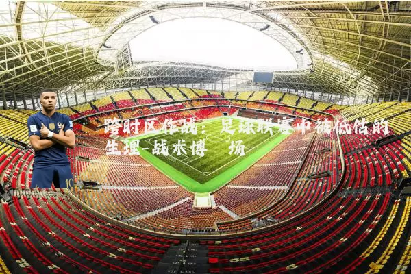 跨时区作战：足球联赛中被低估的生理-战术博弈场